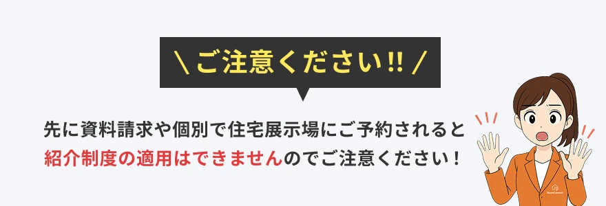 ご注意ください！！先に資料請求や個別で住宅展示場にご予約されると紹介制度の適用はできませんのでご注意ください！