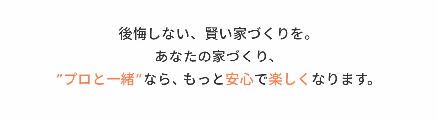 後悔しない、賢い家づくりを。あなたの家づくり、”プロと一緒”なら、もっと安心で楽しくなります。