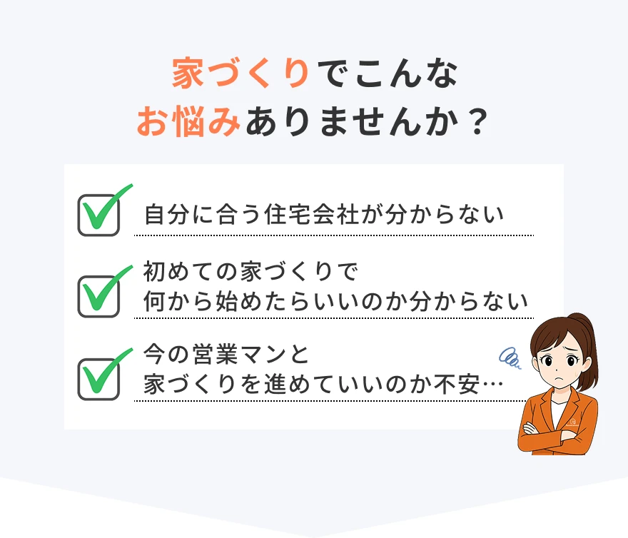家づくりでこんなお悩みありませんか？自分に合う住宅会社が分からない…初めての家づくりで何から始めたらいいのか分からない…今の営業マンと家づくりを進めていいのか不安…